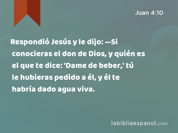 Respondió Jesús y le dijo: —Si conocieras el don de Dios, y quién es el que te dice: 'Dame de beber,' tú le hubieras pedido a él, y él te habría dado agua viva. - Juan 4:10