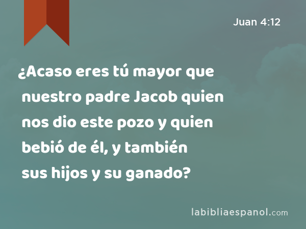 ¿Acaso eres tú mayor que nuestro padre Jacob quien nos dio este pozo y quien bebió de él, y también sus hijos y su ganado? - Juan 4:12