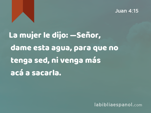 La mujer le dijo: —Señor, dame esta agua, para que no tenga sed, ni venga más acá a sacarla. - Juan 4:15