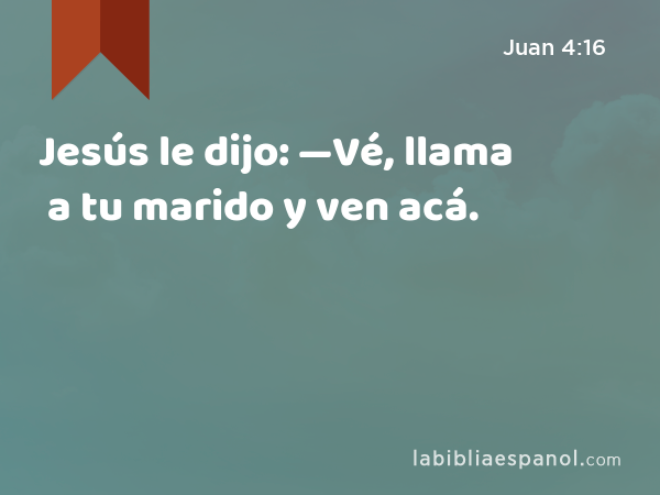 Jesús le dijo: —Vé, llama a tu marido y ven acá. - Juan 4:16