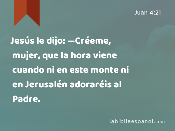 Jesús le dijo: —Créeme, mujer, que la hora viene cuando ni en este monte ni en Jerusalén adoraréis al Padre. - Juan 4:21