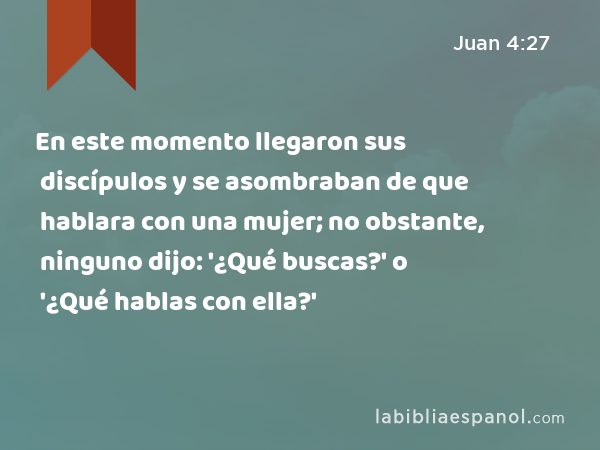 En este momento llegaron sus discípulos y se asombraban de que hablara con una mujer; no obstante, ninguno dijo: '¿Qué buscas?' o '¿Qué hablas con ella?' - Juan 4:27