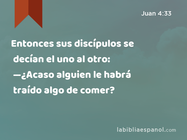 Entonces sus discípulos se decían el uno al otro: —¿Acaso alguien le habrá traído algo de comer? - Juan 4:33