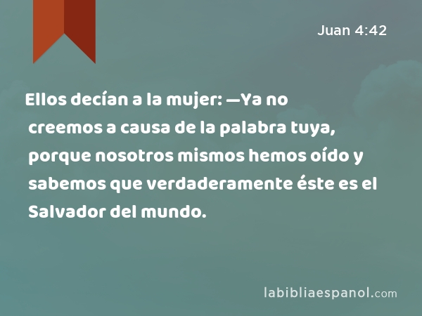 Ellos decían a la mujer: —Ya no creemos a causa de la palabra tuya, porque nosotros mismos hemos oído y sabemos que verdaderamente éste es el Salvador del mundo. - Juan 4:42