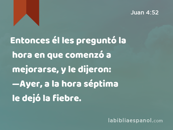 Entonces él les preguntó la hora en que comenzó a mejorarse, y le dijeron: —Ayer, a la hora séptima le dejó la fiebre. - Juan 4:52