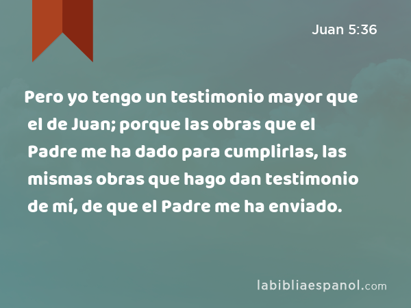 Pero yo tengo un testimonio mayor que el de Juan; porque las obras que el Padre me ha dado para cumplirlas, las mismas obras que hago dan testimonio de mí, de que el Padre me ha enviado. - Juan 5:36