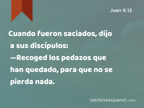 Cuando fueron saciados, dijo a sus discípulos: —Recoged los pedazos que han quedado, para que no se pierda nada. - Juan 6:12