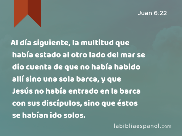 Al día siguiente, la multitud que había estado al otro lado del mar se dio cuenta de que no había habido allí sino una sola barca, y que Jesús no había entrado en la barca con sus discípulos, sino que éstos se habían ido solos. - Juan 6:22