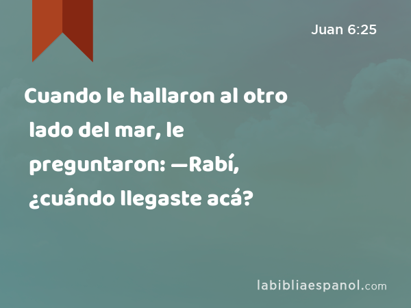 Cuando le hallaron al otro lado del mar, le preguntaron: —Rabí, ¿cuándo llegaste acá? - Juan 6:25