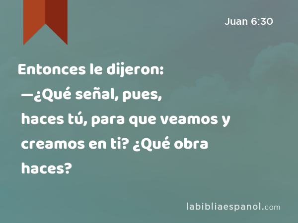 Entonces le dijeron: —¿Qué señal, pues, haces tú, para que veamos y creamos en ti? ¿Qué obra haces? - Juan 6:30