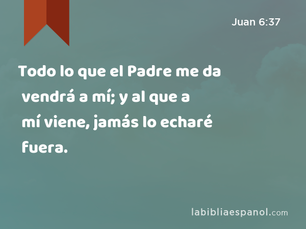 Todo lo que el Padre me da vendrá a mí; y al que a mí viene, jamás lo echaré fuera. - Juan 6:37