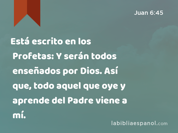 Está escrito en los Profetas: Y serán todos enseñados por Dios. Así que, todo aquel que oye y aprende del Padre viene a mí. - Juan 6:45