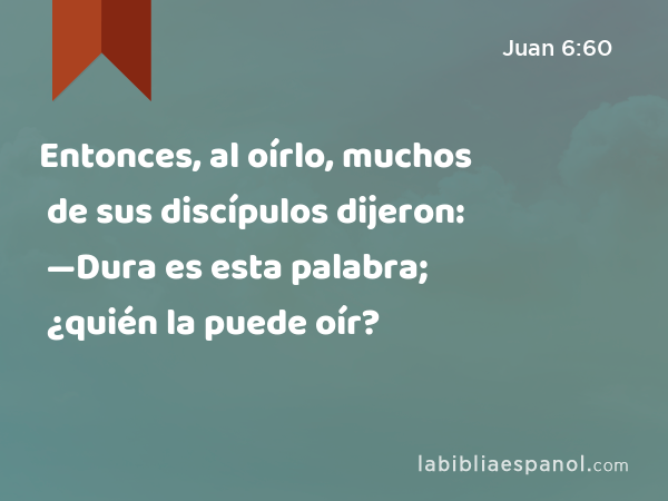 Entonces, al oírlo, muchos de sus discípulos dijeron: —Dura es esta palabra; ¿quién la puede oír? - Juan 6:60