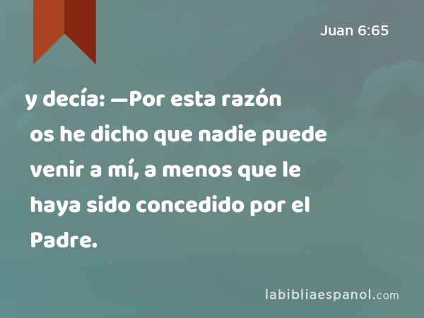 y decía: —Por esta razón os he dicho que nadie puede venir a mí, a menos que le haya sido concedido por el Padre. - Juan 6:65