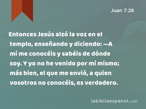 Entonces Jesús alzó la voz en el templo, enseñando y diciendo: —A mí me conocéis y sabéis de dónde soy. Y yo no he venido por mí mismo; más bien, el que me envió, a quien vosotros no conocéis, es verdadero. - Juan 7:28