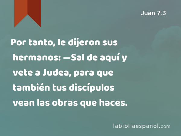 Por tanto, le dijeron sus hermanos: —Sal de aquí y vete a Judea, para que también tus discípulos vean las obras que haces. - Juan 7:3