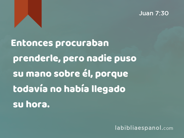 Entonces procuraban prenderle, pero nadie puso su mano sobre él, porque todavía no había llegado su hora. - Juan 7:30