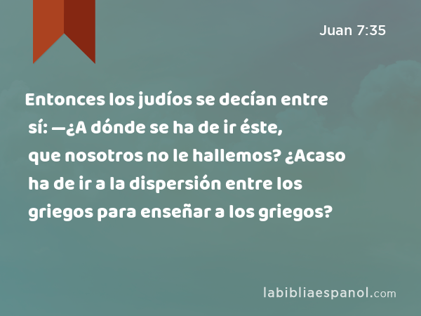 Entonces los judíos se decían entre sí: —¿A dónde se ha de ir éste, que nosotros no le hallemos? ¿Acaso ha de ir a la dispersión entre los griegos para enseñar a los griegos? - Juan 7:35