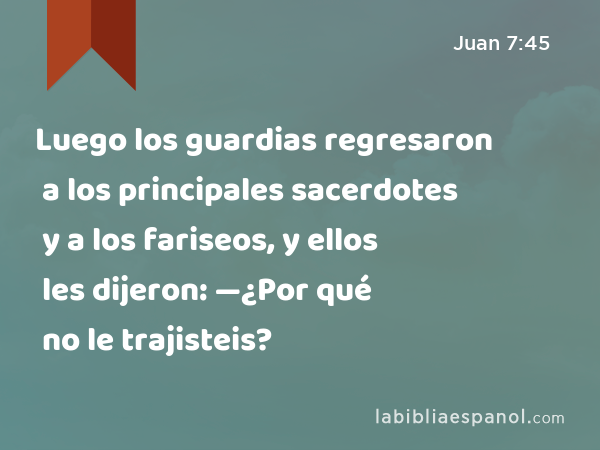 Luego los guardias regresaron a los principales sacerdotes y a los fariseos, y ellos les dijeron: —¿Por qué no le trajisteis? - Juan 7:45