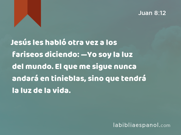 Jesús les habló otra vez a los fariseos diciendo: —Yo soy la luz del mundo. El que me sigue nunca andará en tinieblas, sino que tendrá la luz de la vida. - Juan 8:12