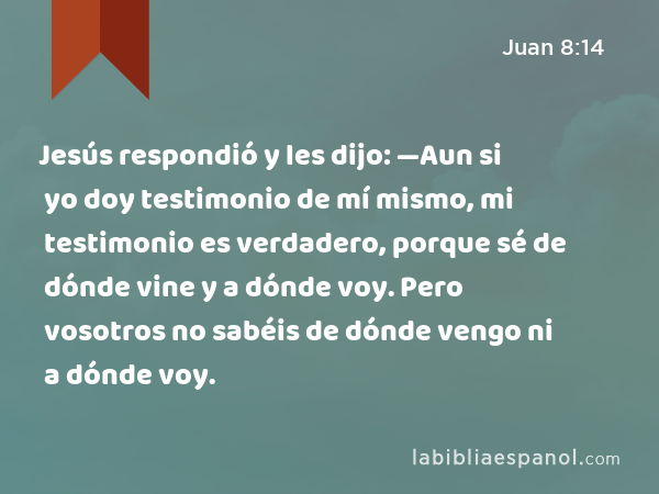 Jesús respondió y les dijo: —Aun si yo doy testimonio de mí mismo, mi testimonio es verdadero, porque sé de dónde vine y a dónde voy. Pero vosotros no sabéis de dónde vengo ni a dónde voy. - Juan 8:14