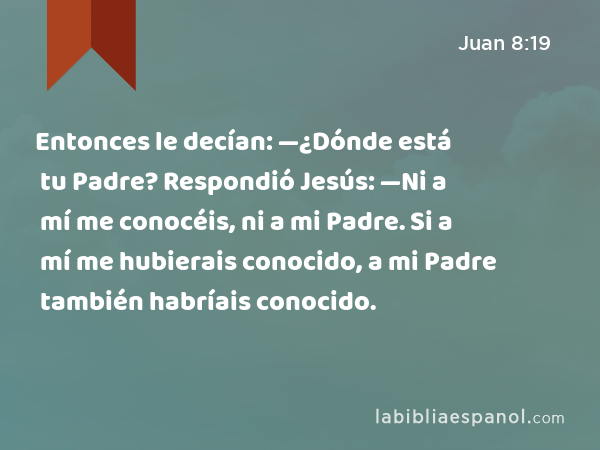 Entonces le decían: —¿Dónde está tu Padre? Respondió Jesús: —Ni a mí me conocéis, ni a mi Padre. Si a mí me hubierais conocido, a mi Padre también habríais conocido. - Juan 8:19