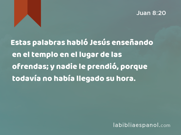 Estas palabras habló Jesús enseñando en el templo en el lugar de las ofrendas; y nadie le prendió, porque todavía no había llegado su hora. - Juan 8:20