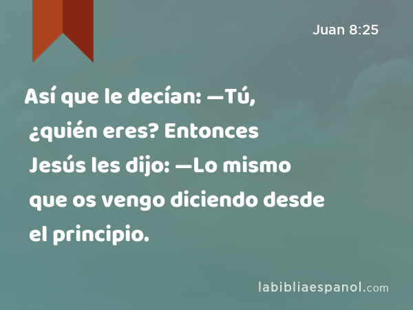 Así que le decían: —Tú, ¿quién eres? Entonces Jesús les dijo: —Lo mismo que os vengo diciendo desde el principio. - Juan 8:25