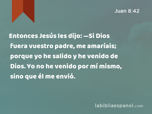 Entonces Jesús les dijo: —Si Dios fuera vuestro padre, me amaríais; porque yo he salido y he venido de Dios. Yo no he venido por mí mismo, sino que él me envió. - Juan 8:42