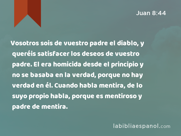 Vosotros sois de vuestro padre el diablo, y queréis satisfacer los deseos de vuestro padre. El era homicida desde el principio y no se basaba en la verdad, porque no hay verdad en él. Cuando habla mentira, de lo suyo propio habla, porque es mentiroso y padre de mentira. - Juan 8:44