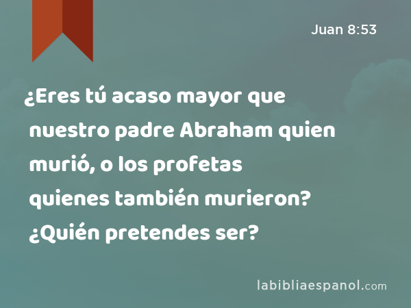 ¿Eres tú acaso mayor que nuestro padre Abraham quien murió, o los profetas quienes también murieron? ¿Quién pretendes ser? - Juan 8:53