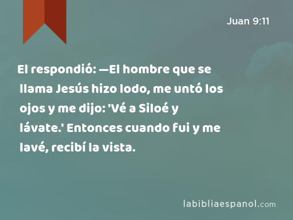 El respondió: —El hombre que se llama Jesús hizo lodo, me untó los ojos y me dijo: 'Vé a Siloé y lávate.' Entonces cuando fui y me lavé, recibí la vista. - Juan 9:11