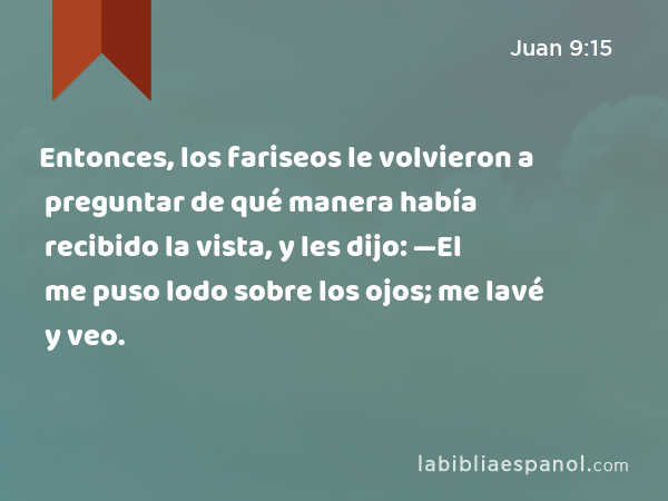 Entonces, los fariseos le volvieron a preguntar de qué manera había recibido la vista, y les dijo: —El me puso lodo sobre los ojos; me lavé y veo. - Juan 9:15