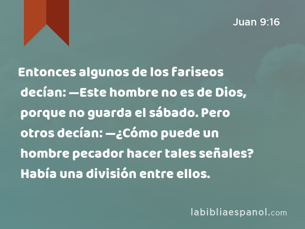 Entonces algunos de los fariseos decían: —Este hombre no es de Dios, porque no guarda el sábado. Pero otros decían: —¿Cómo puede un hombre pecador hacer tales señales? Había una división entre ellos. - Juan 9:16