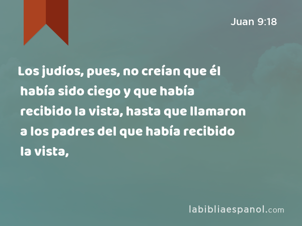 Los judíos, pues, no creían que él había sido ciego y que había recibido la vista, hasta que llamaron a los padres del que había recibido la vista, - Juan 9:18