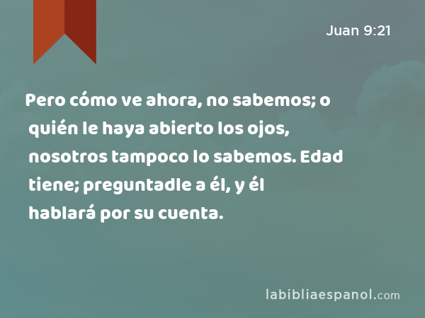 Pero cómo ve ahora, no sabemos; o quién le haya abierto los ojos, nosotros tampoco lo sabemos. Edad tiene; preguntadle a él, y él hablará por su cuenta. - Juan 9:21