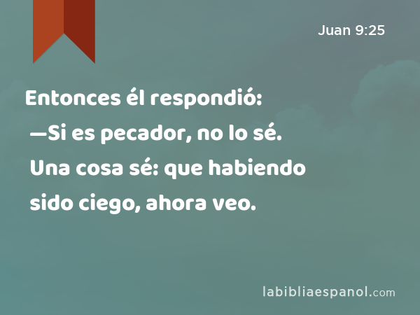 Entonces él respondió: —Si es pecador, no lo sé. Una cosa sé: que habiendo sido ciego, ahora veo. - Juan 9:25