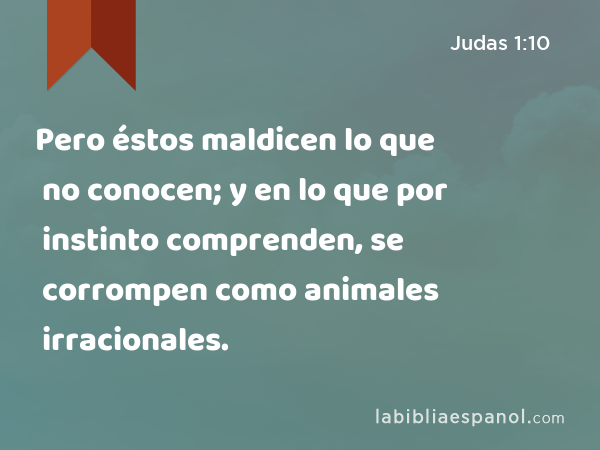 Pero éstos maldicen lo que no conocen; y en lo que por instinto comprenden, se corrompen como animales irracionales. - Judas 1:10