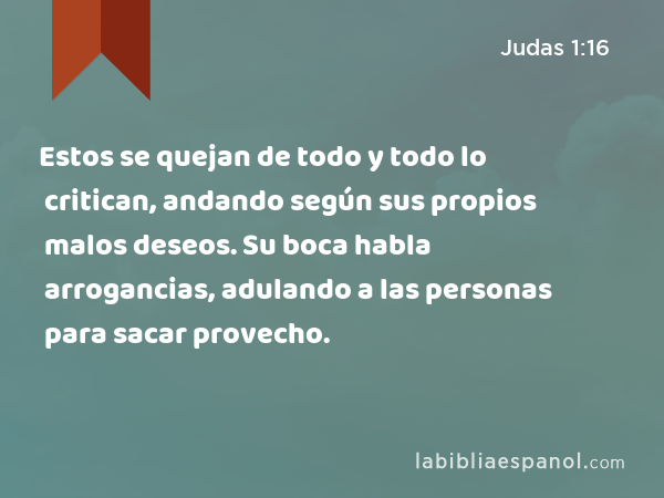 Estos se quejan de todo y todo lo critican, andando según sus propios malos deseos. Su boca habla arrogancias, adulando a las personas para sacar provecho. - Judas 1:16