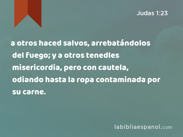 Judas 1:23 - a otros haced salvos, arrebatándolos del fuego; y a otros  tenedles misericordia, pero con cautela, odiando hasta la ropa contaminada  por su carne. - Bíblia