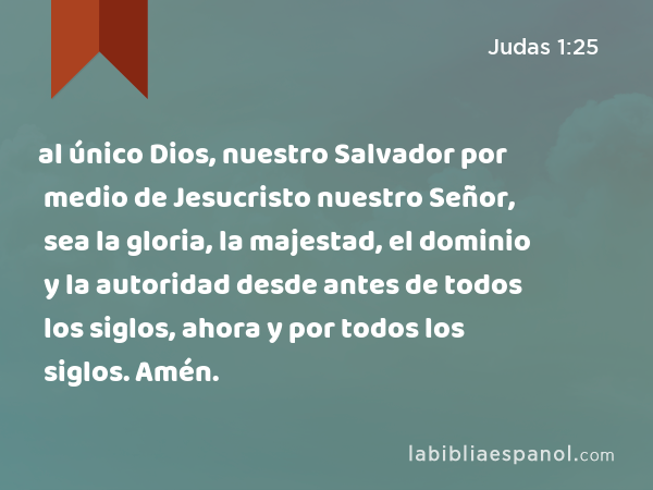 al único Dios, nuestro Salvador por medio de Jesucristo nuestro Señor, sea la gloria, la majestad, el dominio y la autoridad desde antes de todos los siglos, ahora y por todos los siglos. Amén. - Judas 1:25