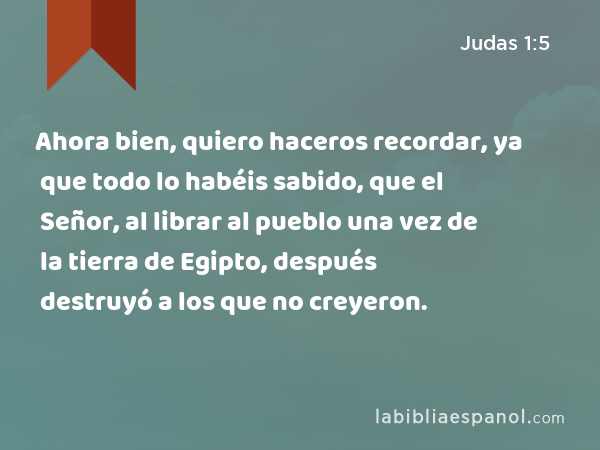 Ahora bien, quiero haceros recordar, ya que todo lo habéis sabido, que el Señor, al librar al pueblo una vez de la tierra de Egipto, después destruyó a los que no creyeron. - Judas 1:5