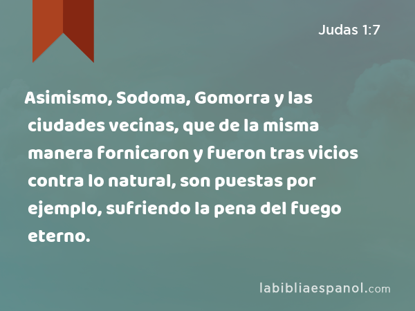 Asimismo, Sodoma, Gomorra y las ciudades vecinas, que de la misma manera fornicaron y fueron tras vicios contra lo natural, son puestas por ejemplo, sufriendo la pena del fuego eterno. - Judas 1:7