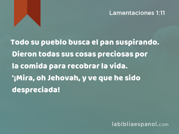 Todo su pueblo busca el pan suspirando. Dieron todas sus cosas preciosas por la comida para recobrar la vida. '¡Mira, oh Jehovah, y ve que he sido despreciada! - Lamentaciones 1:11