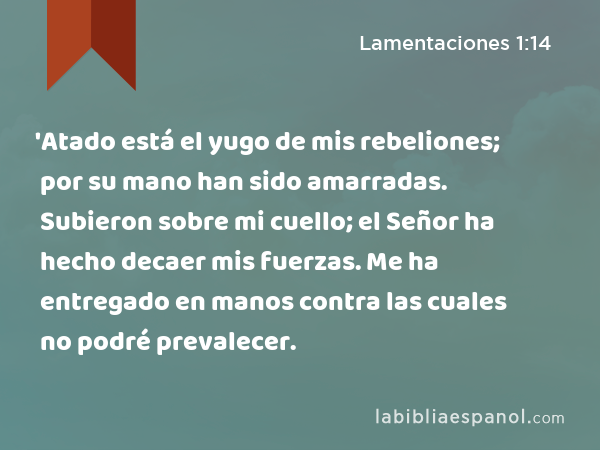 'Atado está el yugo de mis rebeliones; por su mano han sido amarradas. Subieron sobre mi cuello; el Señor ha hecho decaer mis fuerzas. Me ha entregado en manos contra las cuales no podré prevalecer. - Lamentaciones 1:14