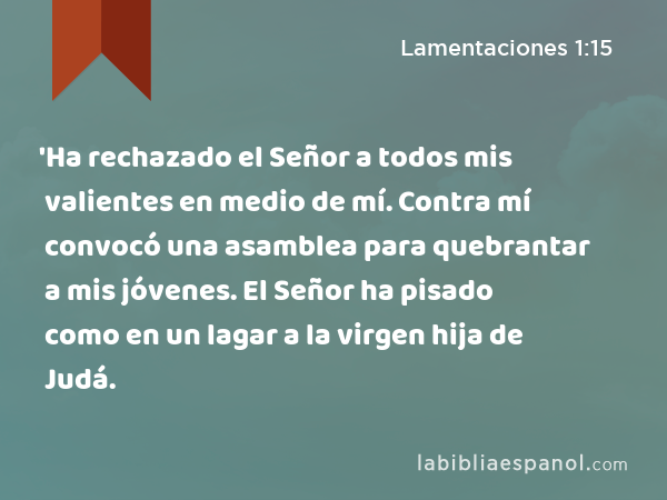 'Ha rechazado el Señor a todos mis valientes en medio de mí. Contra mí convocó una asamblea para quebrantar a mis jóvenes. El Señor ha pisado como en un lagar a la virgen hija de Judá. - Lamentaciones 1:15