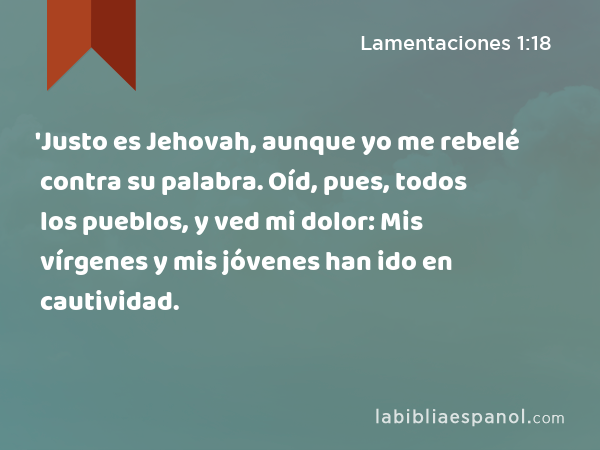 'Justo es Jehovah, aunque yo me rebelé contra su palabra. Oíd, pues, todos los pueblos, y ved mi dolor: Mis vírgenes y mis jóvenes han ido en cautividad. - Lamentaciones 1:18