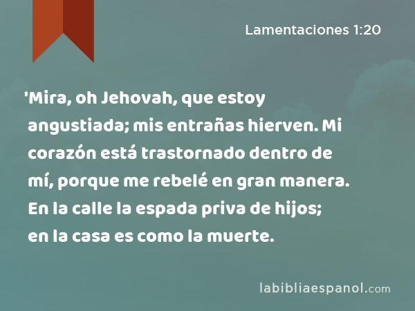 'Mira, oh Jehovah, que estoy angustiada; mis entrañas hierven. Mi corazón está trastornado dentro de mí, porque me rebelé en gran manera. En la calle la espada priva de hijos; en la casa es como la muerte. - Lamentaciones 1:20