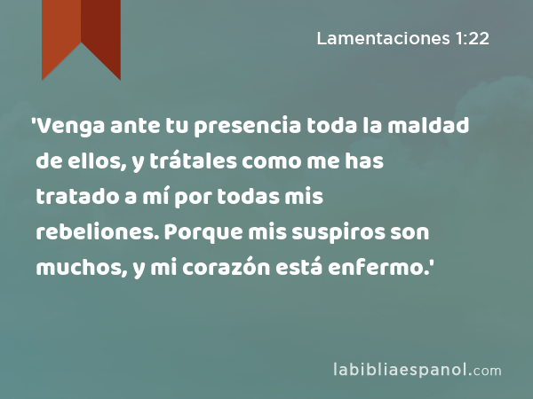 'Venga ante tu presencia toda la maldad de ellos, y trátales como me has tratado a mí por todas mis rebeliones. Porque mis suspiros son muchos, y mi corazón está enfermo.' - Lamentaciones 1:22