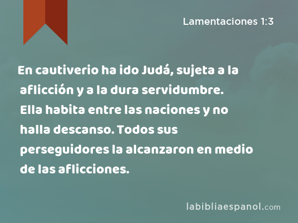 En cautiverio ha ido Judá, sujeta a la aflicción y a la dura servidumbre. Ella habita entre las naciones y no halla descanso. Todos sus perseguidores la alcanzaron en medio de las aflicciones. - Lamentaciones 1:3